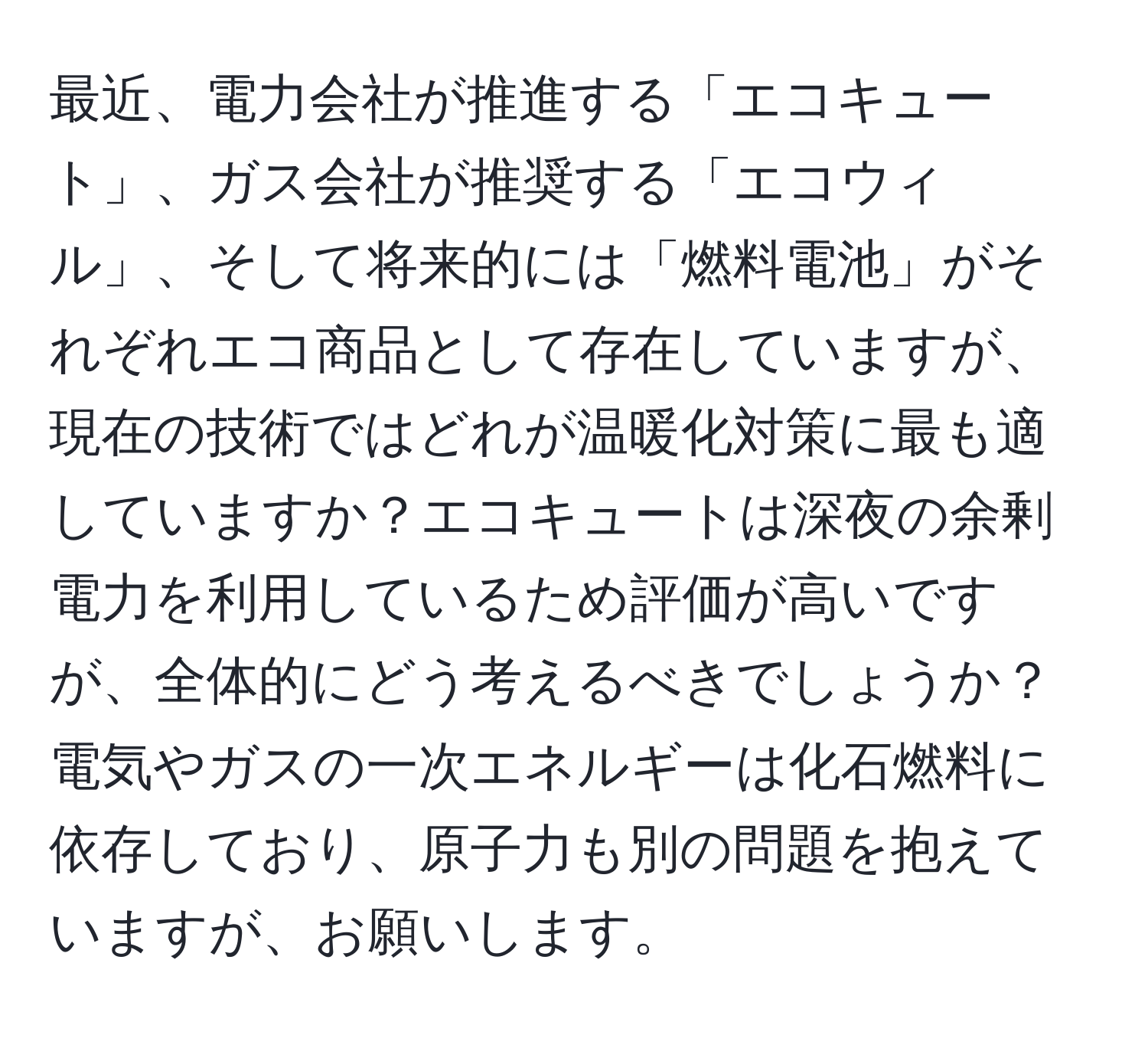 最近、電力会社が推進する「エコキュート」、ガス会社が推奨する「エコウィル」、そして将来的には「燃料電池」がそれぞれエコ商品として存在していますが、現在の技術ではどれが温暖化対策に最も適していますか？エコキュートは深夜の余剰電力を利用しているため評価が高いですが、全体的にどう考えるべきでしょうか？電気やガスの一次エネルギーは化石燃料に依存しており、原子力も別の問題を抱えていますが、お願いします。