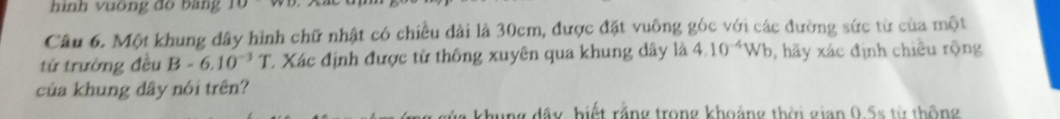 hình vuông đồ bảng 15
Câu 6. Một khung dây hình chữ nhật có chiều dài là 30cm, được đặt vuông góc với các đường sức từ của một 
từ trường đều B-6.10^(-3)T C. Xác định được từ thông xuyên qua khung dây là 4.10^(-4)Wb 0, hãy xác định chiều rộng 
của khung dây nói trên? 
hung đây biết rằng trong khoảng thời gian 0.5s từ thông