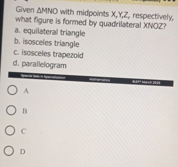 Given △ MNO with midpoints X, Y, Z, respectively,
what figure is formed by quadrilateral XNOZ?
a. equilateral triangle
b. isosceles triangle
c. isosceles trapezoid
d. parallelogram
Special Sets in Specialization Mathematics BLEPT March 2025
A
B
C
D