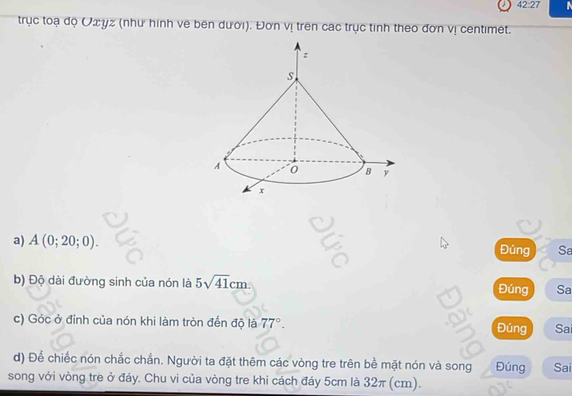 42:27 
trục toạ độ Uωγz (như hình vẽ bên dưới). Đơn vị trên các trục tinh theo đơn vị centimet. 
a) A(0;20;0). 
Đúng Sa 
b) Độ dài đường sinh của nón là 5sqrt(41)cm. Đúng Sa 
c) Góc ở đỉnh của nón khi làm tròn đến độ là 77°. Đúng Sa 
d) Để chiếc nón chắc chắn. Người ta đặt thêm các vòng tre trên bề mặt nón và song Đúng Sai 
song với vòng tre ở đáy. Chu vi của vòng tre khi cách đáy 5cm là 32π (cm).