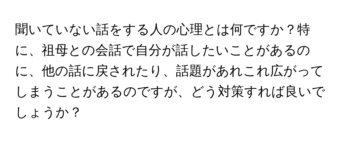 聞いていない話をする人の心理とは何ですか？特に、祖母との会話で自分が話したいことがあるのに、他の話に戻されたり、話題があれこれ広がってしまうことがあるのですが、どう対策すれば良いでしょうか？