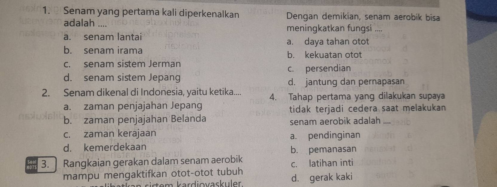 Senam yang pertama kali diperkenalkan Dengan demikian, senam aerobik bisa
adalah ....
meningkatkan fungsi ....
a. senam lantai
a. daya tahan otot
b. senam irama
b. kekuatan otot
c. senam sistem Jerman
c. persendian
d. senam sistem Jepang
d. jantung dan pernapasan
2. Senam dikenal di Indonesia, yaitu ketika....
4. Tahap pertama yang dilakukan supaya
a. zaman penjajahan Jepang
tidak terjadi cedera saat melakukan
b. zaman penjajahan Belanda
senam aerobik adalah ....
c. zaman kerajaan
a. pendinginan
d. kemerdekaan
b. pemanasan
HOTS 3. | Rangkaian gerakan dalam senam aerobik
c. latihan inti
mampu mengaktifkan otot-otot tubuh
d. gerak kaki