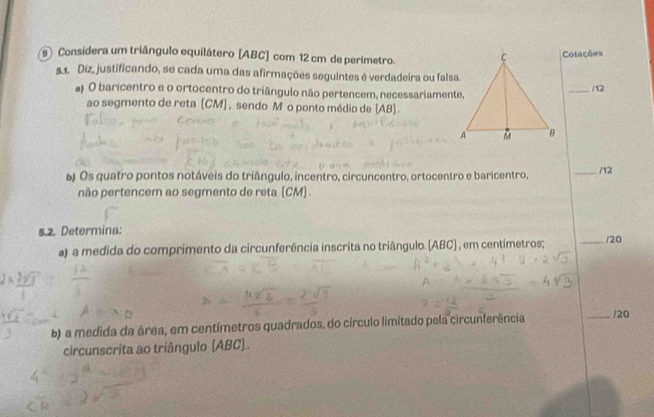 Considera um triângulo equilátero [ ABC ] com 12 cm de perimetro. 
Cotações 
5.1. Diz, justificando, se cada uma das afirmações seguintes é verdadeira ou falsa. 
a) O baricentro e o ortocentro do triângulo não pertencem, necessariamente, _/12 
ao segmento de reta (CM ] , sendo Mão ponto médio de (AB). 
) Os quatro pontos notáveis do triângulo, incentro, circuncentro, ortocentro e baricentro, _/12 
não pertencem ao segmento de reta [ CM ] . 
s.2. Determina: _/20 
a) a medida do comprimento da circunferência inscrita no triângulo. [ ABC ] , em centímetros; 
b) a medida da área, em centímetros quadrados, do círculo limitado pela circunferência _/20 
circunscrita ao triângulo (ABC)