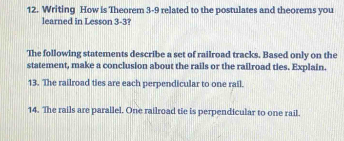 Writing How is Theorem 3-9 related to the postulates and theorems you 
learned in Lesson 3-3? 
The following statements describe a set of railroad tracks. Based only on the 
statement, make a conclusion about the rails or the railroad ties. Explain. 
13. The railroad ties are each perpendicular to one rail. 
14. The rails are parallel. One railroad tie is perpendicular to one rail.