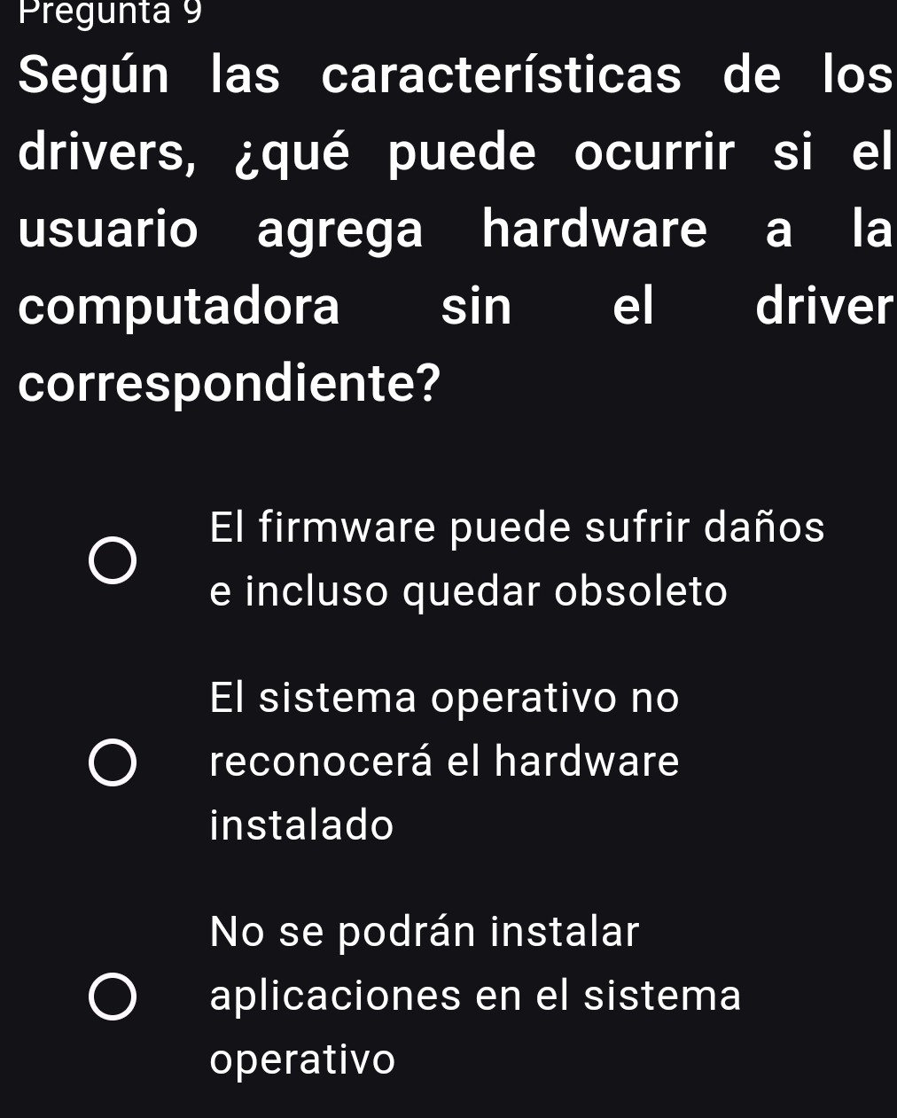 Pregunta 9
Según las características de los
drivers, ¿qué puede ocurrir si el
usuario agrega hardware a la
computadora I I sin el driver
correspondiente?
El firmware puede sufrir daños
e incluso quedar obsoleto
El sistema operativo no
reconocerá el hardware
instalado
No se podrán instalar
aplicaciones en el sistema
operativo