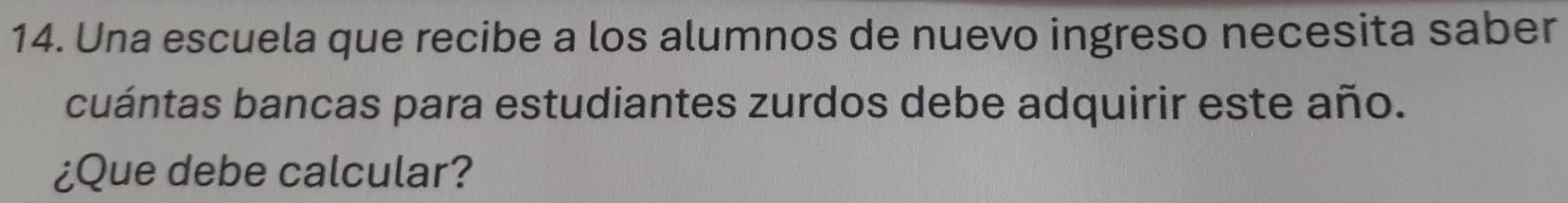 Una escuela que recibe a los alumnos de nuevo ingreso necesita saber 
cuántas bancas para estudiantes zurdos debe adquirir este año. 
¿Que debe calcular?