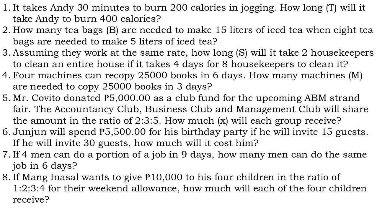 It takes Andy 30 minutes to burn 200 calories in jogging. How long (T) will it 
take Andy to burn 400 calories? 
2. How many tea bags (B) are needed to make 15 liters of iced tea when eight tea 
bags are needed to make 5 liters of iced tea? 
3. Assuming they work at the same rate, how long (S) will it take 2 housekeepers 
to clean an entire house if it takes 4 days for 8 housekeepers to clean it? 
4. Four machines can recopy 25000 books in 6 days. How many machines (M) 
are needed to copy 25000 books in 3 days? 
5. Mr. Covito donated P5,000.00 as a club fund for the upcoming ABM strand 
fair. The Accountancy Club, Business Club and Management Club will share 
the amount in the ratio of 2:3:5. How much (x) will each group receive? 
6. Junjun will spend P5,500.00 for his birthday party if he will invite 15 guests. 
If he will invite 30 guests, how much will it cost him? 
7. If 4 men can do a portion of a job in 9 days, how many men can do the same 
job in 6 days? 
8. If Mang Inasal wants to give P10,000 to his four children in the ratio of
1:2:3:4 for their weekend allowance, how much will each of the four children 
receive?