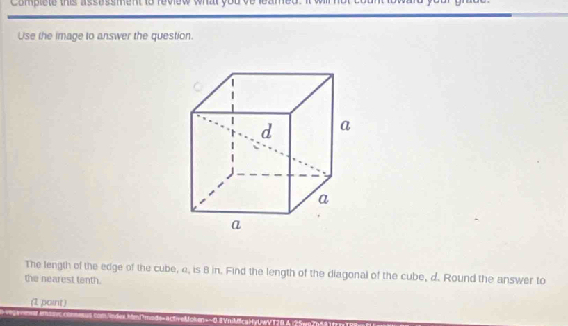 Complete this assessment to review what y 
Use the image to answer the question. 
The length of the edge of the cube, a, is 8 in. Find the length of the diagonal of the cube, d. Round the answer to 
the nearest tenth. 
(1 paint )