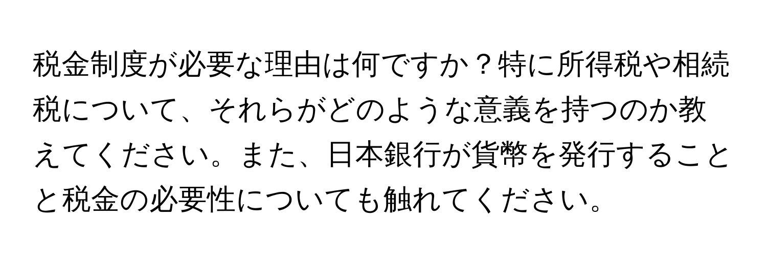 税金制度が必要な理由は何ですか？特に所得税や相続税について、それらがどのような意義を持つのか教えてください。また、日本銀行が貨幣を発行することと税金の必要性についても触れてください。