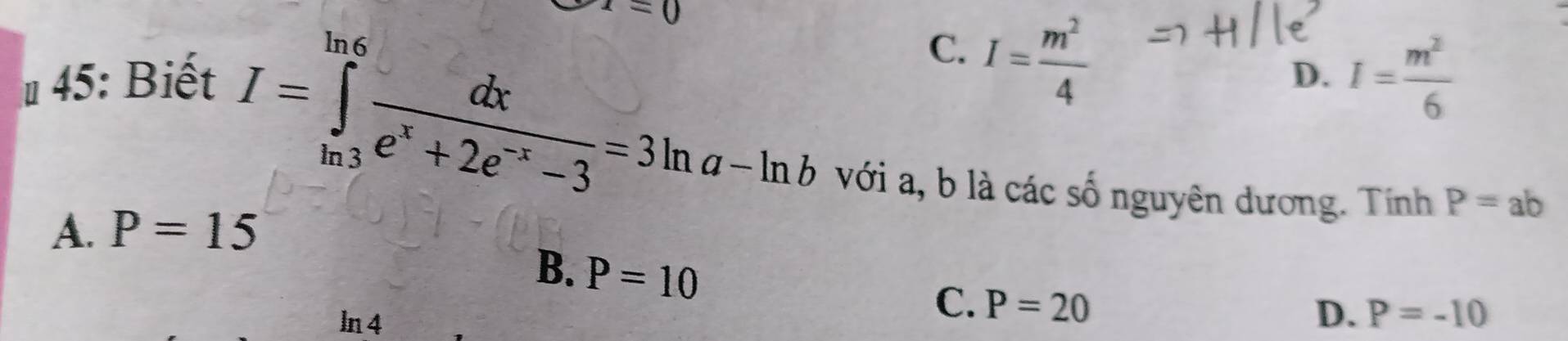 x=0
I=∈tlimits _(ln 3)^(ln 6) dx/e^x+2e^(-x)-3 =3ln a-ln b
# 45: Biết C. I= m^2/4  I= m^2/6 
D.
với a, b là các số nguyên dương. Tính P=ab
A. P=15
B. P=10
ln 4
C. P=20
D. P=-10