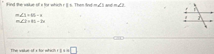 Find the value of x for which rparallel s. Then find m∠ 1 and m∠ 2.
m∠ 1=65-x
m∠ 2=81-2x
The value of x for which rparallel s is □.