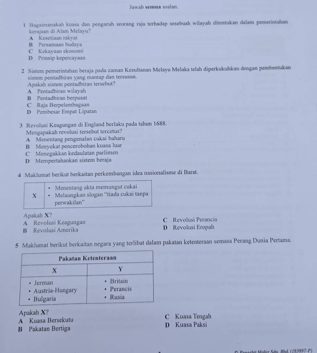 Jawab semua soalan.
1 Bagaimanakah kuasa dan pengaruh seorang raja terhadap sesebuah wilayah ditentukan dalam pemerintahan
kerajaan di Alam Melayu?
A Kesetiaan rakyat
B Persamaan budaya
C Kekayaan ekonomi
D Prinsip kepercayaan
2 Sistem pemerintahan beraja pada zaman Kesultanan Melayu Melaka telah diperkukuhkan dengan pembentukan
sistem pentadbiran yang mantap dan tersusun.
Apakah sistem pentadbiran tersebut?
A Pentadbiran wilayah
B Pentadbiran berpusat
C Raja Berpelembagaan
D Pembesar Empat Lipatan
3 Revolusi Keagungan di England berlaku pada tahun 1688.
Mengapakah revolusi tersebut tercetus?
A Menentang pengenalan cukai baharu
B Menyekat pencerobohan kuasa luar
C Menegakkan kedaulatan parlimen
D Mempertahankan sistem beraja
4 Maklumat berikut berkaitan perkembangan idea nasionalisme di Barat.
Menentang akta memungut cukai
X Melaungkan slogan “tiada cukai tanpa
perwakilan”
Apakah X?
A Revolusi Keagungan C Revolusi Perancis
B Revolusi Amerika D Revolusi Eropah
5 Maklumat berikut berkaitan negara yang terlibat dalam pakatan ketenteraan semasa Perang Dunia Pertama.
Apakah X?
C Kuasa Tengah
A Kuasa Bersekutu
D Kuasa Paksi
B Pakatan Bertiga
Penerbit Mähir Sdn, Bhd. (183897-P)