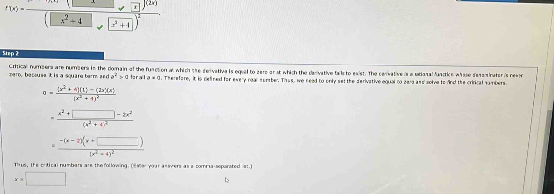 f'(x)=frac (x-1)(2x)(□ x^2+4□ )^2. 
Step 2 
Critical numbers are numbers in the domain of the function at which the derivative is equal to zero or at which the derivative fails to exist. The derivative is a rational function whose denominator is never 
zero, because it is a square term and a^2>0fo r all a!= 0. Therefore, it is defined for every real number. Thus, we need to only set the derivative equal to zero and solve to find the critical numbers.
0=frac (x^2+4)(1)-(2x)(x)(x^2+4)^2
=frac x^2+□ -2x^2(x^2+4)^2
=frac -(x-2)(x+□ )(x^2+4)^2
Thus, the critical numbers are the following. (Enter your answers as a comma-separated list.)
x=□