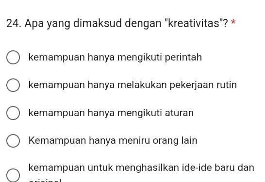 Apa yang dimaksud dengan "kreativitas"? *
kemampuan hanya mengikuti perintah
kemampuan hanya melakukan pekerjaan rutin
kemampuan hanya mengikuti aturan
Kemampuan hanya meniru orang lain
kemampuan untuk menghasilkan ide-ide baru dan