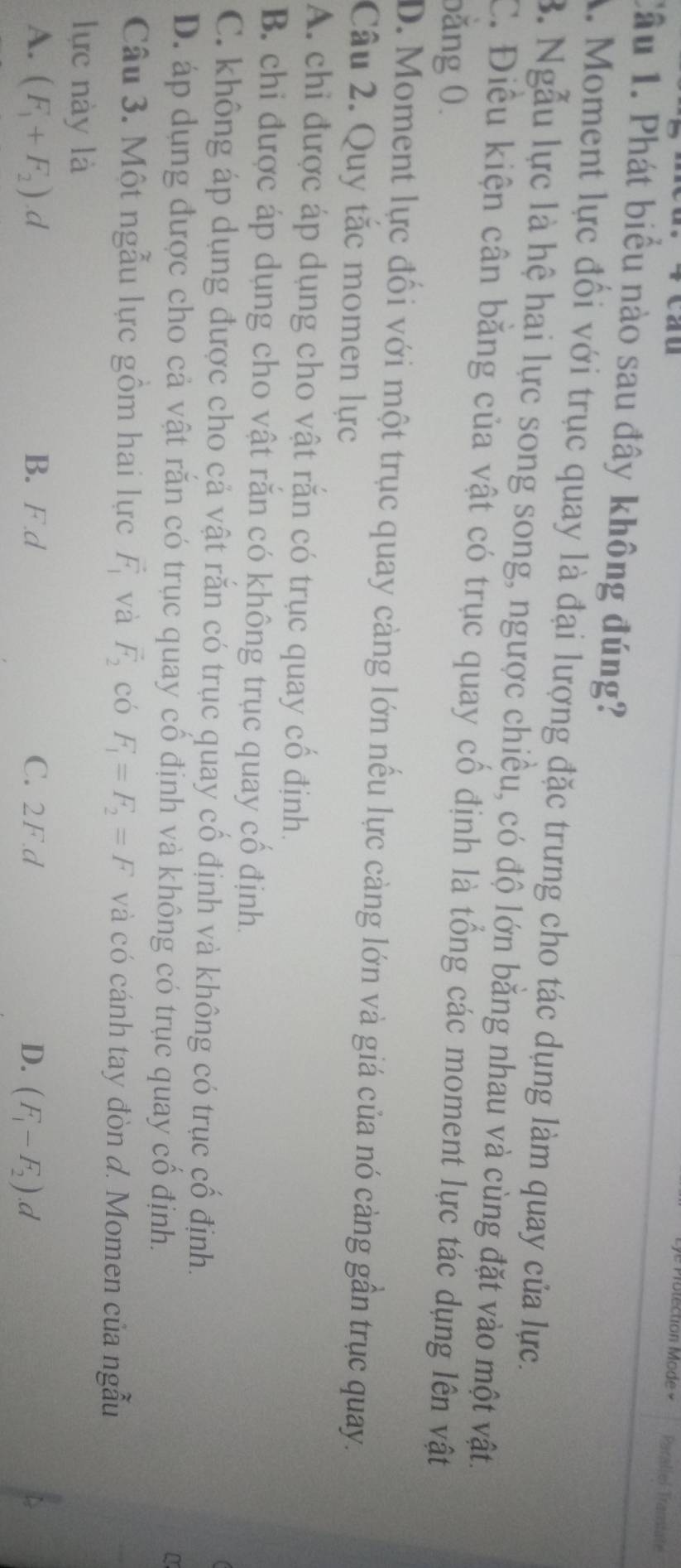 lection Mode Paraliel Tramtate
Cầu 1. Phát biểu nào sau đây không đúng?
A. Moment lực đổi với trục quay là đại lượng đặc trưng cho tác dụng làm quay của lực.
B. Ngẫu lực là hệ hai lực song song, ngược chiều, có độ lớn bằng nhau và cùng đặt vào một vật.
C. Điều kiện cân băng của vật có trục quay cổ định là tổng các moment lực tác dụng lên vật
bằng 0.
D. Moment lực đổi với một trục quay càng lớn nếu lực càng lớn và giá của nó cảng gần trục quay.
Câu 2. Quy tắc momen lực
A. chỉ được áp dụng cho vật rằn có trục quay cổ định.
B. chi được áp dụng cho vật răn có không trục quay cổ định.
C. không áp dụng được cho cả vật rắn có trục quay cổ định và không có trục cổ định.
D. áp dụng được cho cả vật răn có trục quay cổ định và không có trục quay cổ định.
Câu 3. Một ngẫu lực gồm hai lực vector F_1 và vector F_2 có F_1=F_2=F và có cánh tay đòn đ. Momen của ngẫu
lực này là
A. (F_1+F_2).d B. F d C. 2F. d D. (F_1-F_2).d