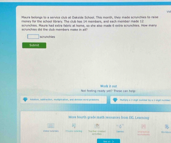 Vid 
Maura belongs to a service club at Oakside School. This month, they made scrunchies to raise 
money for the school library. The club has 14 members, and each member made 12
scrunchies. Maura had extra fabric at home, so she also made 6 extra scrunchies. How many 
scrunchies did the club members make in all? 
scrunchies 
Submit 
Work it out 
Not feeling ready yet? These can help: 
Addition, subtraction, multiplication, and division word problems Multiply a 2-digit number by a 2 -digit number: 
More fourth grade math resources from IXL Learning 
。 
11 ' 
Video tutorials Private tutoring Tancher-created activities Games worksheets Interactive Warkboo 
See all
