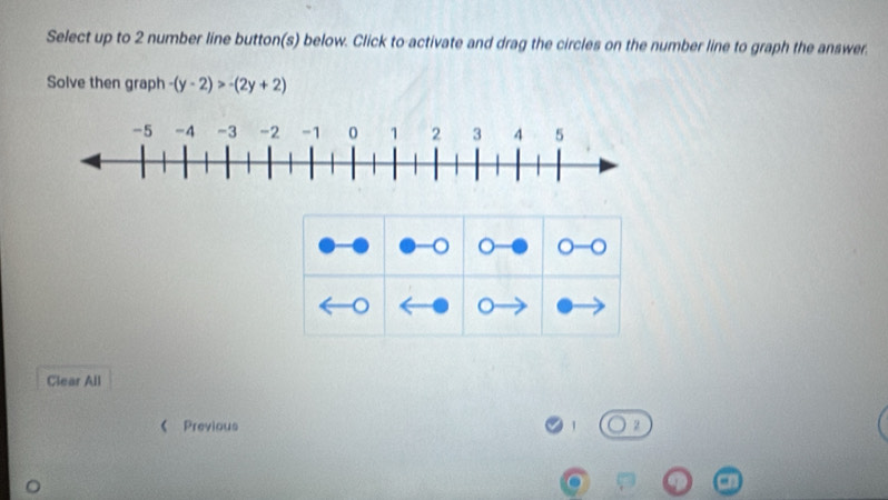 Select up to 2 number line button(s) below. Click to activate and drag the circles on the number line to graph the answer. 
Solve then graph -(y-2)>-(2y+2)
o 。 O- 
a 。 
Clear All 
《 Previous 1