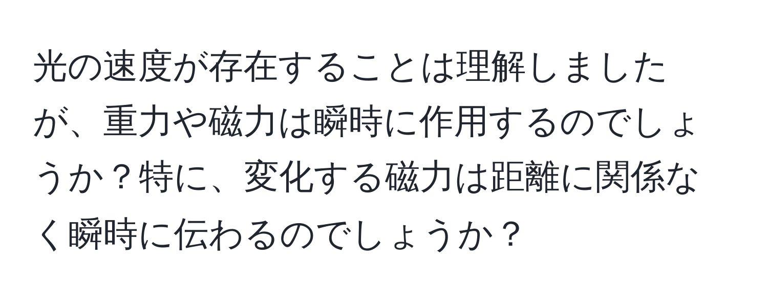 光の速度が存在することは理解しましたが、重力や磁力は瞬時に作用するのでしょうか？特に、変化する磁力は距離に関係なく瞬時に伝わるのでしょうか？