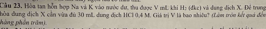 Hòa tan hỗn hợp Na và K vào nước dư, thu được V mL khí H_2 (đkc) và dung dịch X. Đề trung 
hòa dung dịch X cần vừa đủ 30 mL dung dịch HCl 0,4 M. Giá trị V là bao nhiêu? (Làm tròn kết quả đến 
hàng phần trăm).