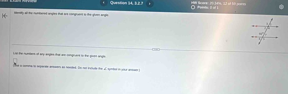 Question 14, 3.2 7 > HW Score: 20.34%, 12 of 59 points
Points: 0 of 1
Identify all the numbered angles that are congruent to the given angle.
List the numbers of any angles that are congruent to the given angle.
(Use a comma to separate answers as needed. Do not include the ∠ symbol in your answer.]