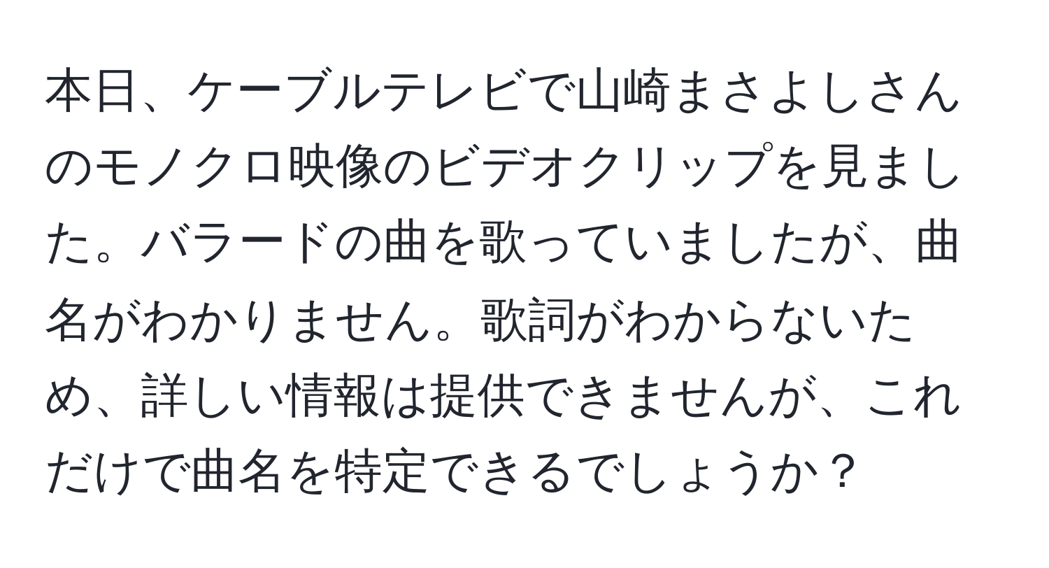 本日、ケーブルテレビで山崎まさよしさんのモノクロ映像のビデオクリップを見ました。バラードの曲を歌っていましたが、曲名がわかりません。歌詞がわからないため、詳しい情報は提供できませんが、これだけで曲名を特定できるでしょうか？