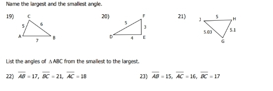 Name the largest and the smallest angle.
19) 20) 21) 

List the angles of △ ABC from the smallest to the largest.
22) overline AB=17, overline BC=21, overline AC=18 23) overline AB=15, overline AC=16, overline BC=17