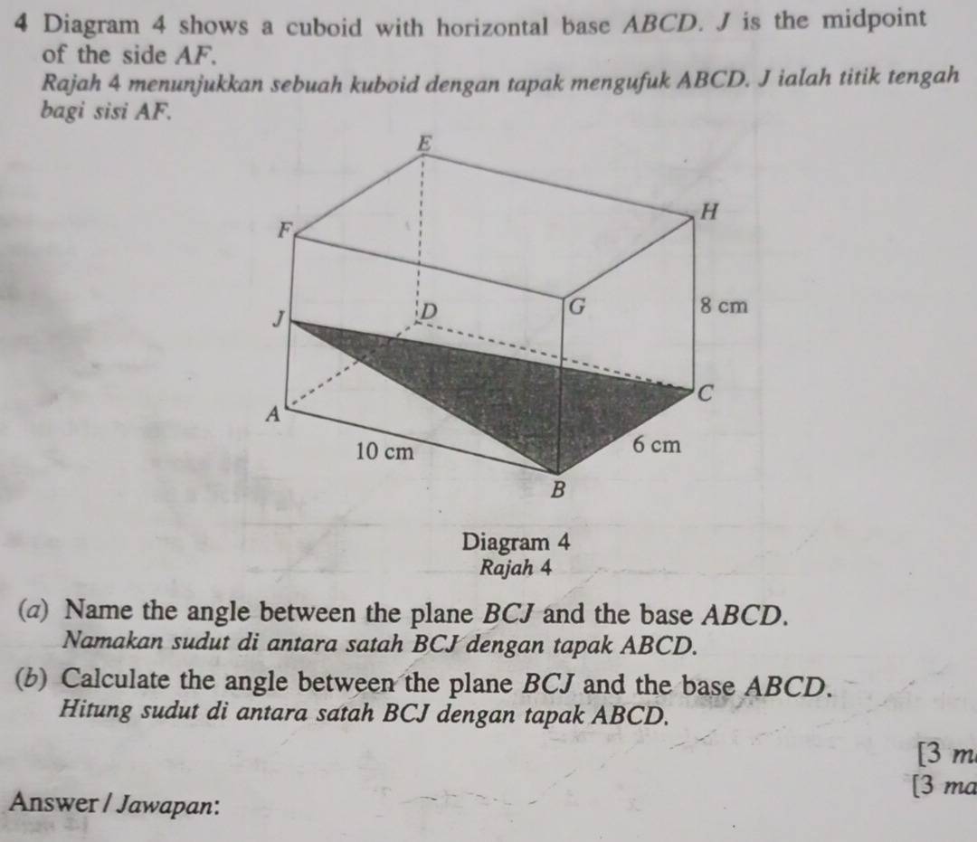 Diagram 4 shows a cuboid with horizontal base ABCD. J is the midpoint 
of the side AF. 
Rajah 4 menunjukkan sebuah kuboid dengan tapak mengufuk ABCD. J ialah titik tengah 
bagi sisi AF. 
Diagram 4 
Rajah 4 
(a) Name the angle between the plane BCJ and the base ABCD. 
Namakan sudut di antara satah BCJ dengan tapak ABCD. 
(b) Calculate the angle between the plane BCJ and the base ABCD. 
Hitung sudut di antara satah BCJ dengan tapak ABCD. 
[3 m 
[3 ma 
Answer / Jawapan: