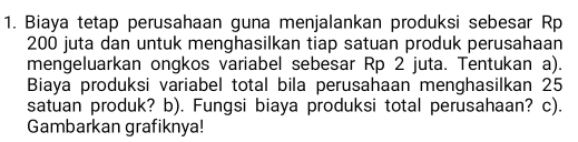 Biaya tetap perusahaan guna menjalankan produksi sebesar Rp
200 juta dan untuk menghasilkan tiap satuan produk perusahaan 
mengeluarkan ongkos variabel sebesar Rp 2 juta. Tentukan a). 
Biaya produksi variabel total bila perusahaan menghasilkan 25
satuan produk? b). Fungsi biaya produksi total perusahaan? c). 
Gambarkan grafiknya!