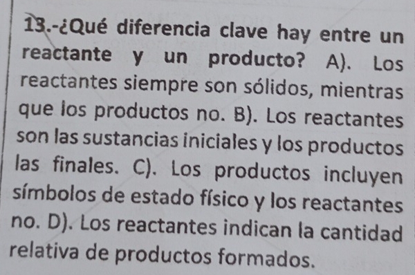 13.-¿Qué diferencia clave hay entre un
reactante y un producto? A). Los
reactantes siempre son sólidos, mientras
que los productos no. B). Los reactantes
son las sustancias iniciales y los productos
las finales. C). Los productos incluyen
símbolos de estado físico y los reactantes
no. D). Los reactantes indican la cantidad
relativa de productos formados.