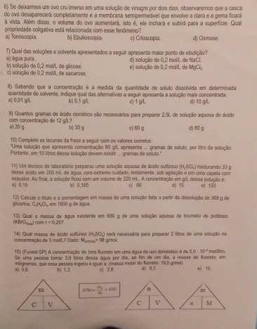 Se deixarmos um ovo cru imerso em uma solução de vinagre por dois dias, observaremos que a casca
do ovo desaparecerá completamente e a membrana semipermeável que envolve a clara e a gema ficará
à vista. Além disso, o volume do ovo aumentará, isto é, ele inchará e subirá para a superficie. Qual
propriedade coligativa está relacionada com esse fenômeno?
a) Tonoscopia b) Ebulioscopia. c) Crioscopia. d) Osmose.
7) Qual das soluções e solvente apresentados a seguir apresenta maior ponto de ebulição?
a) água pura.
b) solução de 0,2 mol/L de gicose. d) solução de 0,2 molL de NaCl.
L c) solução de 0,2 molL de sacarose. e) solução de 0,2 mol/L de MgCl_2
8) Sabendo que a concentração é a medida da quantidade de soluto dissolvida em determinada
quantidade de solvente, indique qual das alternativas a seguir apresenta a solução mais concentrada.
a) 0,01 g/. b) 0,1 g/L. c) 1 gL d) 10 g/L
com concentração de 12 g/?  9) Quantos gramas de ácido clorídrico são necessários para preparar 2,5L de solução aquosa do ácido
a) 20 g b) 30 g c) 60 g d) 80 g
10) Complete as lacunas da frase a seguir com os valores cometos:
'Uma solução que apresenta concentração 80 grL apresenta ... gramas de soluto, por litro da solução.
Portanto, em 10 litros dessa solução devem existir ... gramas de soluto."
11) Um técnico de laboratório preparou uma solução aquosa de ácido sulfúrico (H_2SO_4) misturando 33 g
desse ácido em 200 ml. de água, com extremo cuidado, lentamente, sob agitação e em uma capela com
a) 0.15 mrustor. Ag final, a solução ficou com um volume de 220 mL. A concentração em g/l dessa solução é 0) 150
b) 0,165 c) 66 d) 15
glicerina. 12) Cálcule o título e a porcentagem em massa de uma solução feita a partir da dissolução de 358 g de
C_2H_4O_2 em 1600 9 de água
13) Qual a massa de água existente em 600 g de uma soleção aquosa de brometo de potássio
(KBrO_300) com t=0.25.
(H_2SO_4)
14) Quall massa de ácido sulfúrico concentração de 3 moML? D ado M_procel=98 i g/mol . será necessária para preparar 2 litros de uma solução no
15) (Fuvest-SP) A concentração de ions fluoreto em uma água de uso demástico é de 5.0· 10^4 moMitro.
Se uma pessoa tomar 3,0 lítros dessa água por dia, ao fim de um dia, a massa de fluoreto, em
8() 0,9. miligramas, que essa pessos ingeriu é igual a: (massa molar do fuoreto: 1:9,0 g/mol) d) 5,7. e) 15.
b) 1,3. c) 2.8
m f(9)=frac m_2m=1(0m
C V