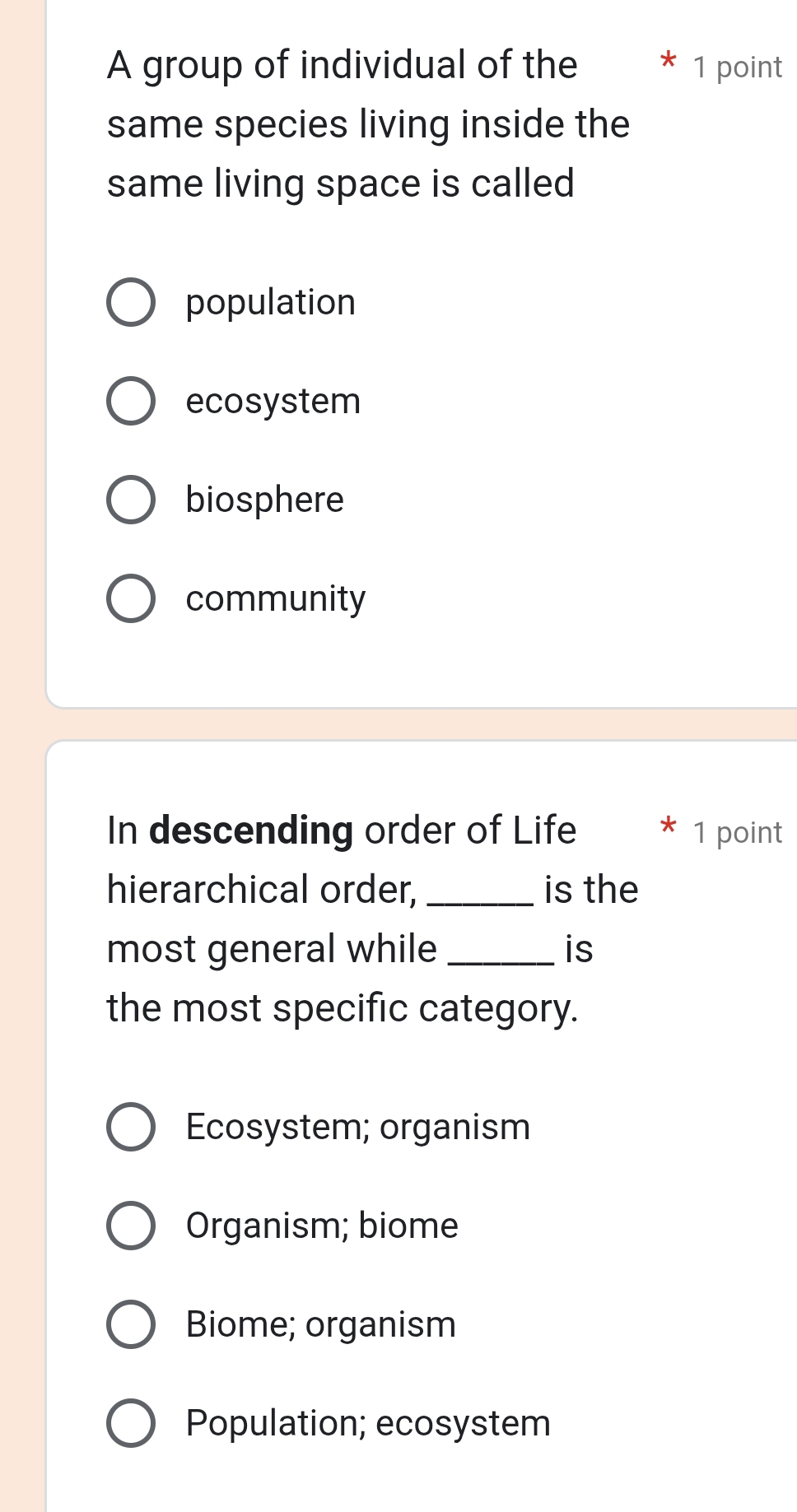 A group of individual of the 1 point
same species living inside the
same living space is called
population
ecosystem
biosphere
community
In descending order of Life * 1 point
hierarchical order, _is the
most general while _is
the most specific category.
Ecosystem; organism
Organism; biome
Biome; organism
Population; ecosystem