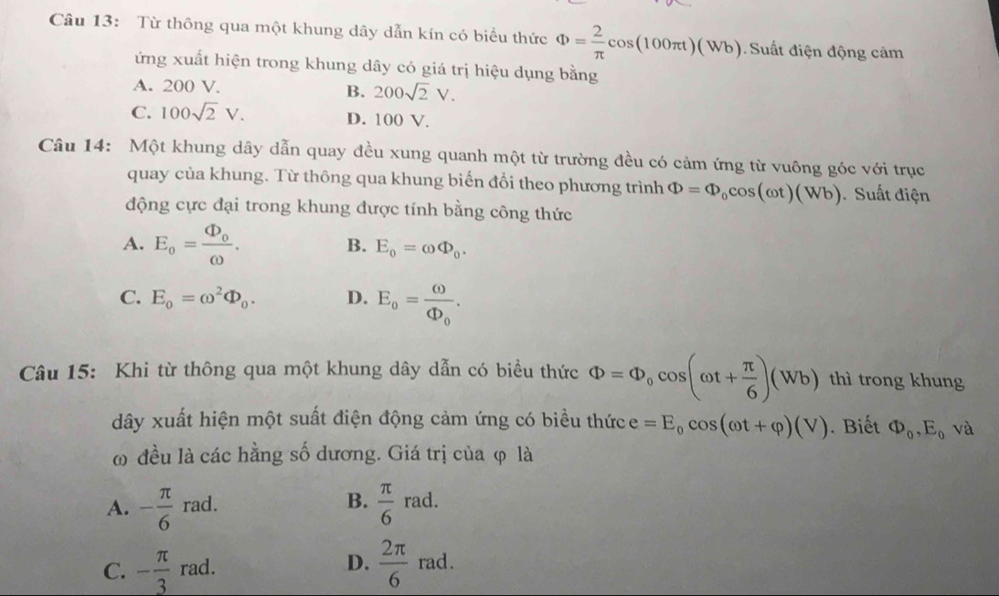 Từ thông qua một khung dây dẫn kín có biểu thức Phi = 2/π  cos (100π t)(Wb) Suất điện động cảm
ứng xuất hiện trong khung dây có giá trị hiệu dụng bằng
A. 200 V. B. 200sqrt(2)V.
C. 100sqrt(2)V. D. 100 V.
Câu 14: Một khung dây dẫn quay đều xung quanh một từ trường đều có cảm ứng từ vuông góc với trục
quay của khung. Từ thông qua khung biến đồi theo phương trình Phi =Phi _0cos (omega t)(Wb) Suất điện
động cực đại trong khung được tính bằng công thức
A. E_o=frac Phi _oomega . E_0=omega Phi _0. 
B.
C. E_0=omega^2Phi _0. D. E_o=frac omega Phi _o. 
Câu 15: Khi từ thông qua một khung dây dẫn có biểu thức Phi =Phi _0cos (omega t+ π /6 )(Wb) thì trong khung
dây xuất hiện một suất điện động cảm ứng có biều thức e=E_0cos (omega t+varphi )(V). Biết Phi _0, E_0 và
ω đều là các hằng số dương. Giá trị của φ là
B.
A. - π /6  rad.  π /6 rad.
C. - π /3  rad. D.  2π /6  rad.
x_EF