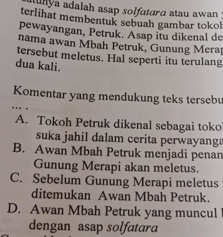 aunya adalah asap solfatarα atau awan 
terlihat membentuk sebuah gambar tokol
pewayangan, Petruk. Asap itu dikenal de
nama awan Mbah Petruk, Gunung Meray
tersebut meletus. Hal seperti itu terulang
dua kali.
Komentar yang mendukung teks tersebu
…
A. Tokoh Petruk dikenal sebagai toko
suka jahil dalam cerita perwayanga
B. Awan Mbah Petruk menjadi penan
Gunung Merapi akan meletus.
C. Sebelum Gunung Merapi meletus
ditemukan Awan Mbah Petruk.
D. Awan Mbah Petruk yang muncul
dengan asap solfatara