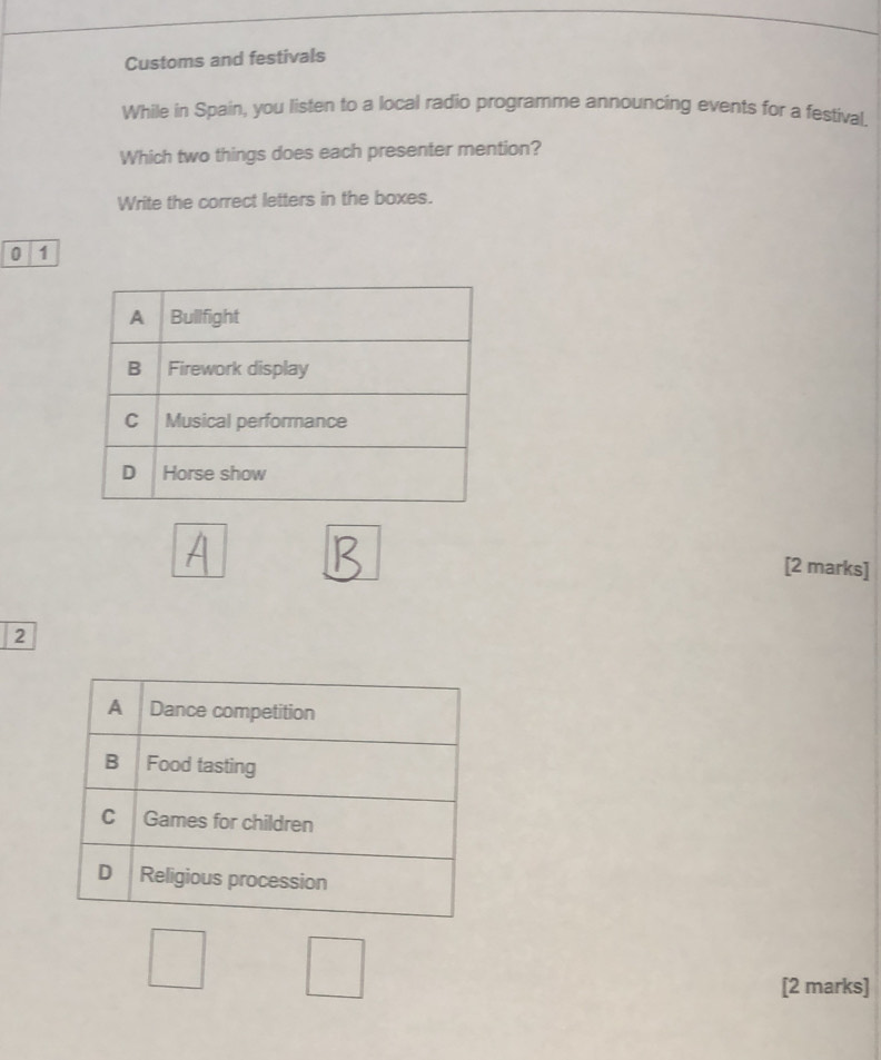 Customs and festivals 
While in Spain, you listen to a local radio programme announcing events for a festival. 
Which two things does each presenter mention? 
Write the correct letters in the boxes. 
0 1
[2 marks] 
2 
[2 marks]