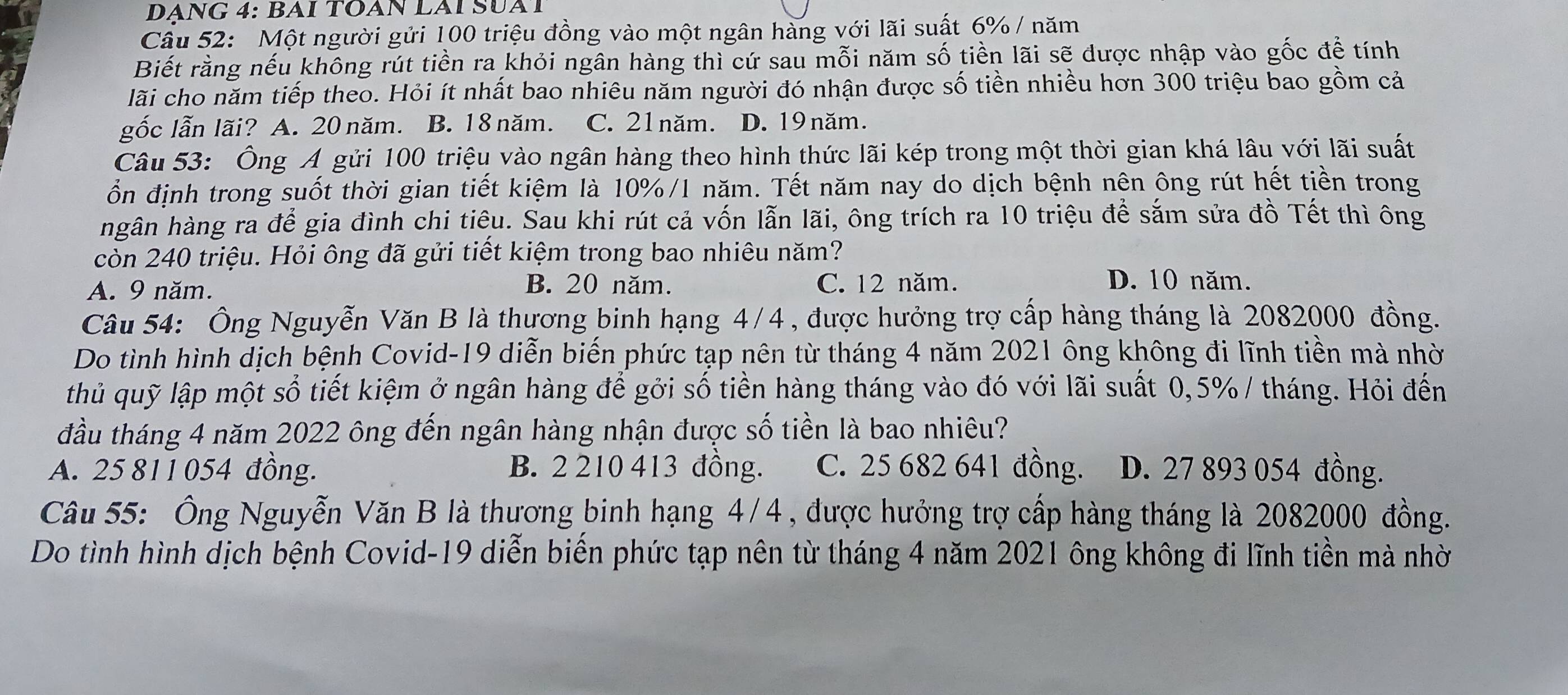 DANG 4: BAI TOAN LAI SUAT
Câu 52: Một người gửi 100 triệu đồng vào một ngân hàng với lãi suất 6% / năm
Biết rằng nếu không rút tiền ra khỏi ngân hàng thì cứ sau mỗi năm số tiền lãi sẽ được nhập vào gốc đề tính
lãi cho năm tiếp theo. Hỏi ít nhất bao nhiêu năm người đó nhận được số tiền nhiều hơn 300 triệu bao gồm cả
gốc lẫn lãi? A. 20 năm. B. 18 năm. C. 21 năm. D. 19 năm.
Câu 53: Ông Á gửi 100 triệu vào ngân hàng theo hình thức lãi kép trong một thời gian khá lâu với lãi suất
ổn định trong suốt thời gian tiết kiệm là 10%/1 năm. Tết năm nay do dịch bệnh nên ông rút hết tiền trong
hgân hàng ra để gia đình chi tiêu. Sau khi rút cả vốn lẫn lãi, ông trích ra 10 triệu để sắm sửa đồ Tết thì ông
còn 240 triệu. Hỏi ông đã gửi tiết kiệm trong bao nhiêu năm?
A. 9 năm. B. 20 năm. C. 12 năm.
D. 10 năm.
Câu 54: Ông Nguyễn Văn B là thương binh hạng 4/4 , được hưởng trợ cấp hàng tháng là 2082000 đồng.
Do tình hình dịch bệnh Covid-19 diễn biến phức tạp nên từ tháng 4 năm 2021 ông không đi lĩnh tiền mà nhờ
thủ quỹ lập một sổ tiết kiệm ở ngân hàng để gởi số tiền hàng tháng vào đó với lãi suất 0,5% / tháng. Hỏi đến
đầu tháng 4 năm 2022 ông đến ngân hàng nhận được số tiền là bao nhiêu?
A. 25 811 054 đồng. B. 2 210 413 đồng. C. 25 682 641 đồng. D. 27 893 054 đồng.
Câu 55: Ông Nguyễn Văn B là thương binh hạng 4/4 , được hưởng trợ cấp hàng tháng là 2082000 đồng.
Do tình hình dịch bệnh Covid-19 diễn biến phức tạp nên từ tháng 4 năm 2021 ông không đi lĩnh tiền mà nhờ