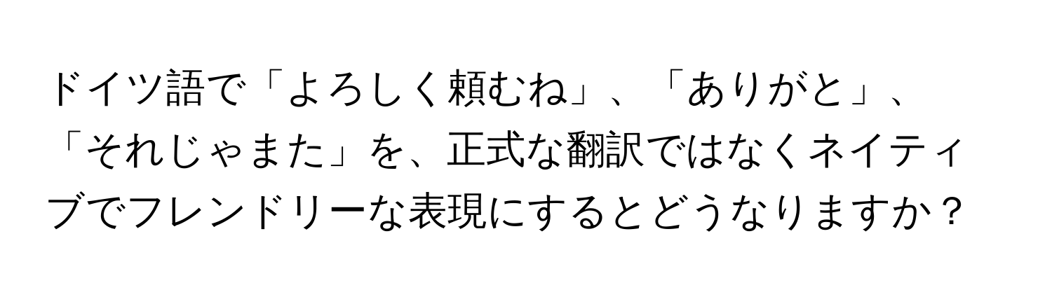 ドイツ語で「よろしく頼むね」、「ありがと」、「それじゃまた」を、正式な翻訳ではなくネイティブでフレンドリーな表現にするとどうなりますか？