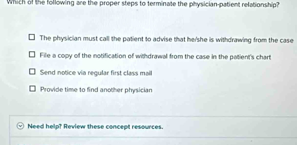 Which of the following are the proper steps to terminate the physician-patient relationship?
The physician must call the patient to advise that he/she is withdrawing from the case
File a copy of the notification of withdrawal from the case in the patient's chart
Send notice via regular first class mail
Provide time to find another physician
Need help? Review these concept resources.