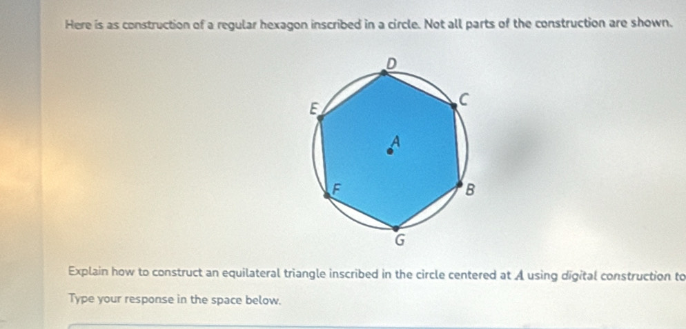 Here is as construction of a regular hexagon inscribed in a circle. Not all parts of the construction are shown. 
Explain how to construct an equilateral triangle inscribed in the circle centered at A using digital construction to 
Type your response in the space below.