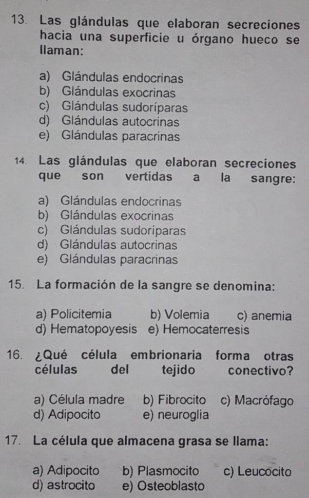 Las glándulas que elaboran secreciones
hacia una superficie u órgano hueco se
llaman:
a) Glándulas endocrinas
b) Glándulas exocrinas
c) Glándulas sudoríparas
d) Glándulas autocrinas
e) Glándulas paracrinas
14. Las glándulas que elaboran secreciones
que son vertidas a la sangre:
a) Glándulas endocrinas
b) Glándulas exocrinas
c) Glándulas sudoríparas
d) Glándulas autocrinas
e) Glándulas paracrinas
15. La formación de la sangre se denomina:
a) Policitemia b) Volemia c) anemia
d) Hematopoyesis e) Hemocaterresis
16. ¿Qué célula embrionaria forma otras
células del tejido conectivo?
a) Célula madre b) Fibrocito c) Macrófago
d) Adipocito e) neuroglia
17. La célula que almacena grasa se llama:
a) Adipocito b) Plasmocito c) Leucocito
d) astrocito e) Osteoblasto