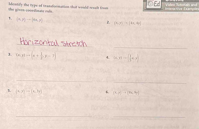 Ed 
Identify the type of transformation that would result from Video Tutorials and 
the given coordinate rule. Interactive Examples 
1. (x,y)to (6x,y)
2. (x,y)to (4x,4y)
_ 
_ 
3. (x,y)to (x+ 1/2 ,y-7)
4. (x,y)to ( 1/5 x,y)
_ 
_ 
5. (x,y)to (x,3y)
6. (x,y)to (9x,9y)
__