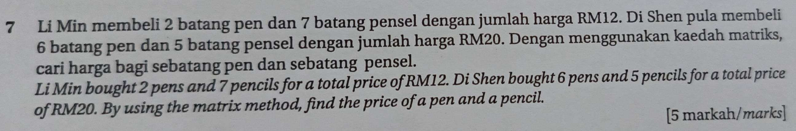 Li Min membeli 2 batang pen dan 7 batang pensel dengan jumlah harga RM12. Di Shen pula membeli
6 batang pen dan 5 batang pensel dengan jumlah harga RM20. Dengan menggunakan kaedah matriks, 
cari harga bagi sebatang pen dan sebatang pensel. 
Li Min bought 2 pens and 7 pencils for a total price of RM12. Di Shen bought 6 pens and 5 pencils for a total price 
of RM20. By using the matrix method, find the price of a pen and a pencil. 
[5 markah/marks]