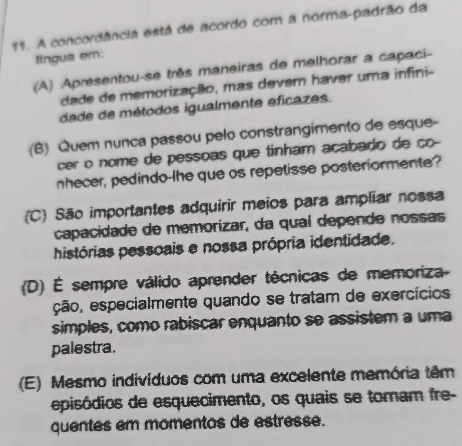 A concordância está de acordo com a norma-padrão da
lingua em:
(A) Apresentou-se três maneiras de melhorar a capaci-
dade de memorização, mas devem havar uma infini-
dade de métodos igualmente eficazes.
(B) Quem nunca passou pelo constrangimento de esque-
cer o nome de pessoas que tinham acabado de ço-
nhecer, pedindo-lhe que os repetisse posteriormente?
(C) São importantes adquirir meios para ampliar nossa
capacidade de memorizar, da qual depende nossas
histórias pessoais e nossa própria identidade.
(D) É sempre válido aprender técnicas de memoriza
ção, especialmente quando se tratam de exercícios
simples, como rabiscar enquanto se assistem a uma
palestra.
(E) Mesmo indivíduos com uma excelente memória têm
episódios de esquecimento, os quais se tomam fre-
quentes em momentos de estresse.