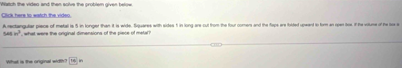 Watch the video and then solve the problem given below 
Click here to watch the video. 
Arectangular piece of metal is 5 in longer than it is wide. Squares with sides 1 in long are cut from the four corners and the flaps are folded upward to form an open box. If the volume of the box is
546in^3 , what were the original dimensions of the piece of metal? 
What is the original width? 16 in