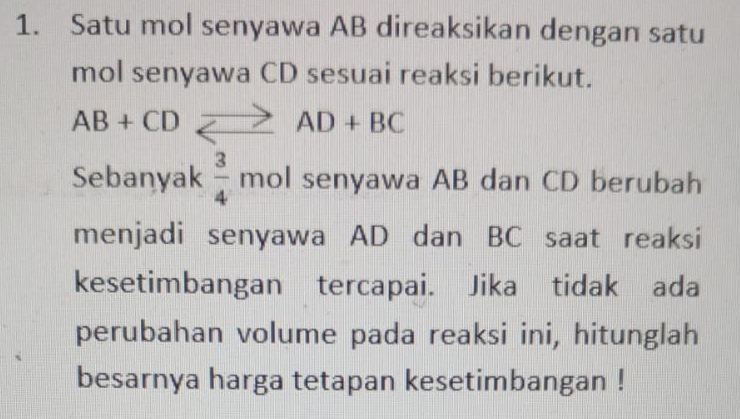 Satu mol senyawa AB direaksikan dengan satu 
mol senyawa CD sesuai reaksi berikut.
AB+CD_ to AD+BC
Sebanyak  3/4  mol senyawa AB dan CD berubah 
menjadi senyawa AD dan BC saat reaksi 
kesetimbangan tercapai. Jika tidak ada 
perubahan volume pada reaksi ini, hitunglah 
besarnya harga tetapan kesetimbangan !