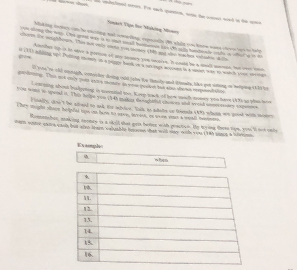 the underlined crrors. For each question, write the correct word in the space 
Simart Tips for Making Moncy 
Making inowey can be exciting and rewarding, especially (0) whilg you know se olror hips is halp 
you along the way. One great way is to start stall bustneses like (9) sills bandmade crails or offeng to do 
cheres for neighbours. This not only earms you money (10) and also teaches valuable skills 
gom 
Another tip is to save a portion of any money you receive. It could be a small amount, but over tise, 
it (TI) adding up! Pulting money in a pingy bank or a saxings account is a smart way to watch your uings 
lf you 're old enough, consider doing odd jobs for family and friends, like per sitting or helping (123 by 
gardening. This not only puts extra mongy in your pocket but also shows responsibility 
Learning about budgeting is essential too. Keep tack of how mich money you have (13) us plan bow 
you wank to spend it. This helps you (14) makes thoughtful choices and avoid unnecessary expenses. 
Funally, don't be afraid to ask for advice. Talk to adults or friends (15) whim are good with monry. 
They might share helpfal tips on how to save, invest, or even start a small business. 
Remember, making money is a skill that gets better with practice. By trying these tips, you'll not only 
earn some extra cash but also tearn valuable lessons that will stay with you (16) since a lifetime. 
Example: 
0. 
when