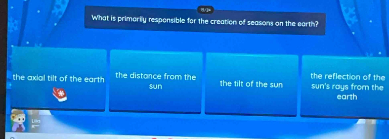 15/24
What is primarily responsible for the creation of seasons on the earth?
the reflection of the
the axial tilt of the earth the distance from the the tilt of the sun sun's rays from the
sun
earth