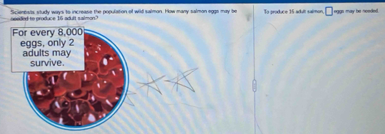 Scientists study ways to increase the population of wild salmon. How many salmon eggs may be 
sooded to produce 15 adult salmon? To produce 16 adult salmon, □ eggs may be needed.