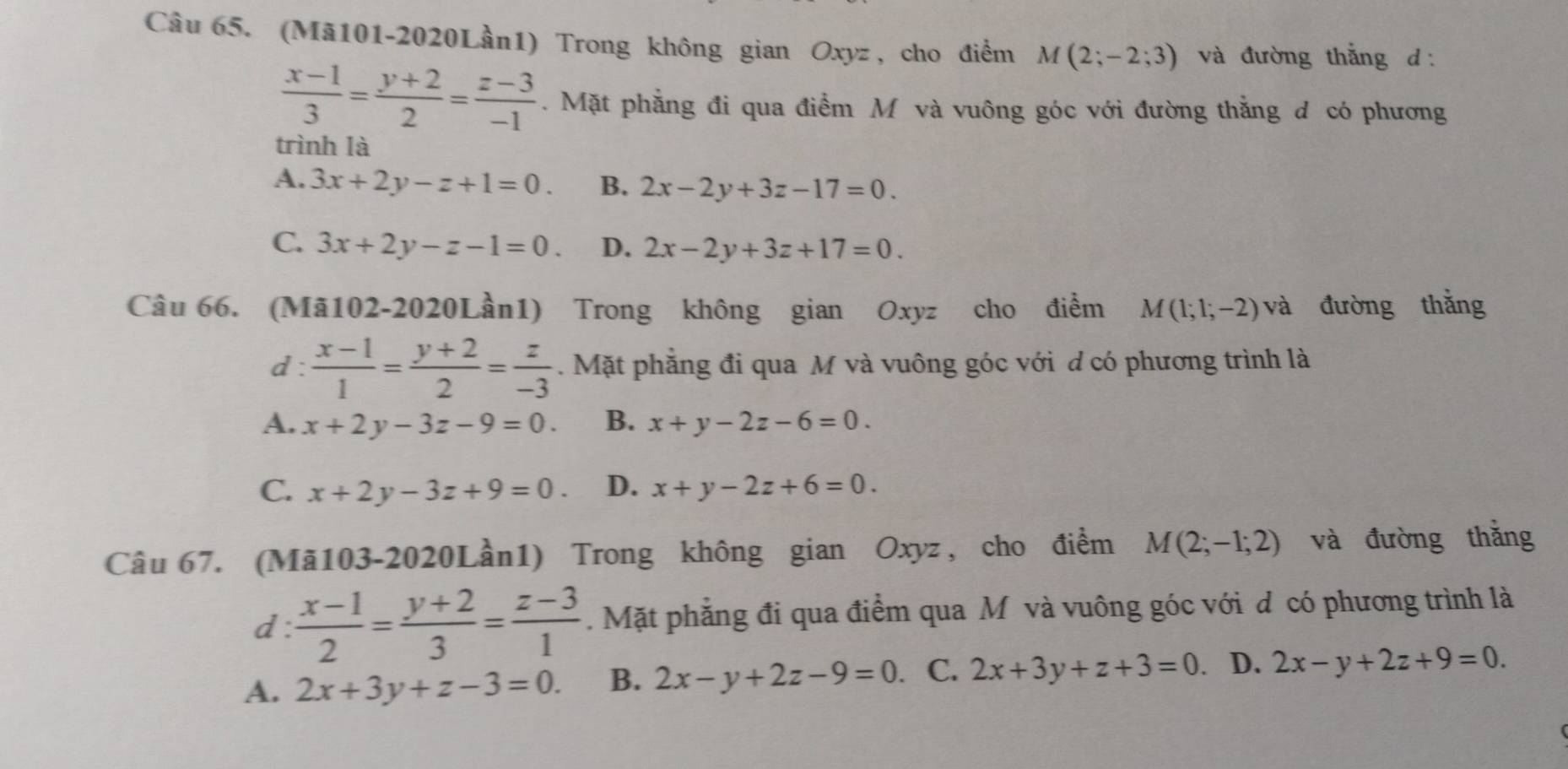 (Mā101-2020Lần1) Trong không gian Oxyz , cho điểm M(2;-2;3) và đường thắng d
 (x-1)/3 = (y+2)/2 = (z-3)/-1 . Mặt phẳng đi qua điểm M và vuông góc với đường thắng d có phương
trình là
A. 3x+2y-z+1=0. B. 2x-2y+3z-17=0.
C. 3x+2y-z-1=0. D. 2x-2y+3z+17=0. 
Câu 66. (Mã102-2020Lần1) Trong không gian Oxyz cho điểm M(1;1;-2) và đường thǎng
d :  (x-1)/1 = (y+2)/2 = z/-3 . Mặt phẳng đi qua M và vuông góc với d có phương trình là
A. x+2y-3z-9=0. B. x+y-2z-6=0.
C. x+2y-3z+9=0. D. x+y-2z+6=0. 
Câu 67. (Mã103-2020Lần1) Trong không gian Oxyz , cho điểm M(2;-1;2) và đường thắng
d:  (x-1)/2 = (y+2)/3 = (z-3)/1 .Mặt phẳng đi qua điểm qua M và vuông góc với d có phương trình là
A. 2x+3y+z-3=0. B. 2x-y+2z-9=0. C. 2x+3y+z+3=0. D. 2x-y+2z+9=0.