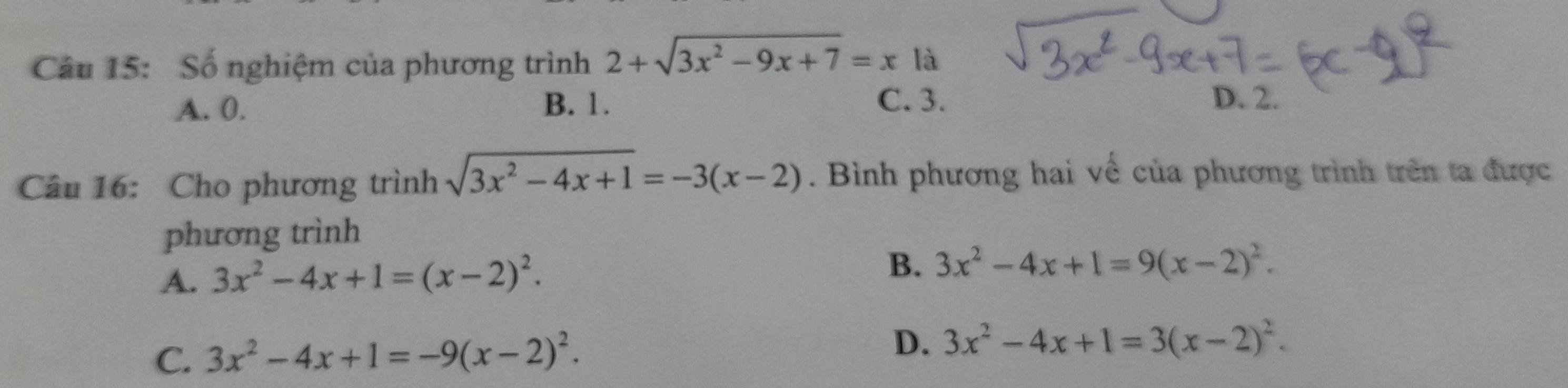 Số nghiệm của phương trình 2+sqrt(3x^2-9x+7)=x là
A. 0. B. 1. C. 3.
D. 2.
Câu 16: Cho phương trình sqrt(3x^2-4x+1)=-3(x-2). Bình phương hai về của phương trình trên ta được
phương trình
A. 3x^2-4x+1=(x-2)^2.
B. 3x^2-4x+1=9(x-2)^2.
C. 3x^2-4x+1=-9(x-2)^2.
D. 3x^2-4x+1=3(x-2)^2.