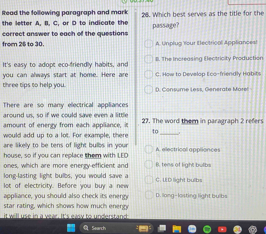 Read the following paragraph and mark 26. Which best serves as the title for the
the letter A, B, C, or D to indicate the passage?
correct answer to each of the questions
from 26 to 30. A. Unplug Your Electrical Appliances!
B. The Increasing Electricity Production
It's easy to adopt eco-friendly habits, and
you can always start at home. Here are C. How to Develop Eco-friendly Habits
three tips to help you.
D. Consume Less, Generate More!
There are so many electrical appliances
around us, so if we could save even a little
amount of energy from each appliance, it 27. The word them in paragraph 2 refers
to _.
would add up to a lot. For example, there
are likely to be tens of light bulbs in your A. electrical appliances
house, so if you can replace them with LED
ones, which are more energy-efficient and B. tens of light bulbs
long-lasting light bulbs, you would save a C. LED light bulbs
lot of electricity. Before you buy a new
appliance, you should also check its energy D. long-lasting light bulbs
star rating, which shows how much energy
it will use in a year. It's easy to understand:
Search